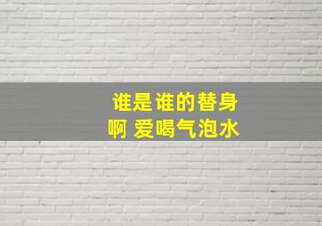 谁是谁的替身啊 爱喝气泡水